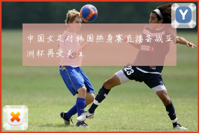 中国女足对韩国热身赛直播备战亚洲杯再受关注