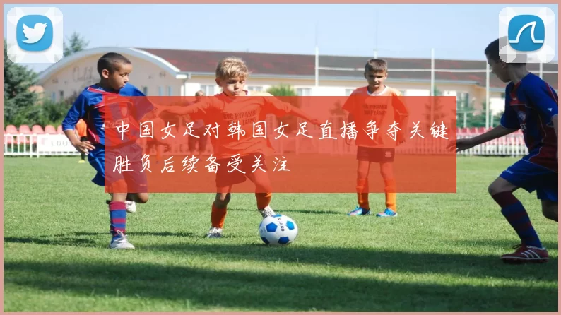 中国女足对韩国女足直播争夺关键胜负后续备受关注