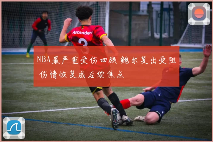 NBA最严重受伤回顾 鲍尔复出受阻 伤情恢复成后续焦点