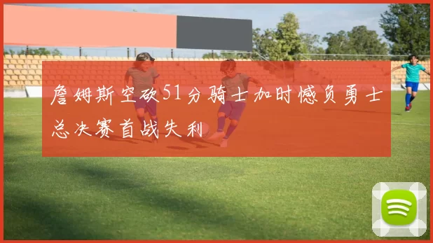 詹姆斯空砍51分骑士加时憾负勇士总决赛首战失利