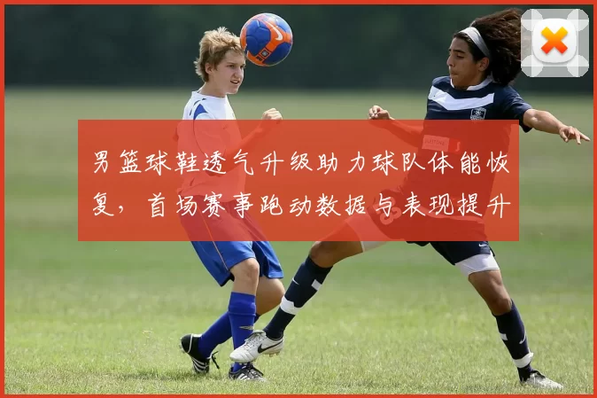 男篮球鞋透气升级助力球队体能恢复，首场赛事跑动数据与表现提升